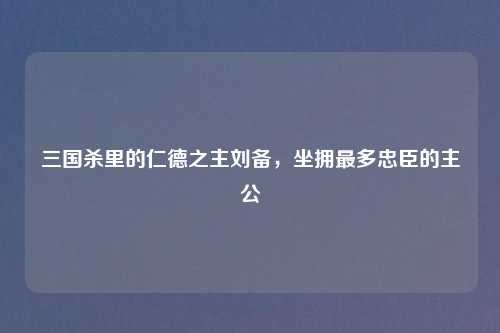 三国杀里的仁德之主刘备,坐拥最多忠臣的主公