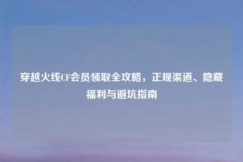 穿越火线CF会员领取全攻略，正规渠道、隐藏福利与避坑指南