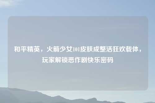 和平精英，火箭少女101皮肤成整活狂欢载体，玩家解锁恶作剧快乐密码