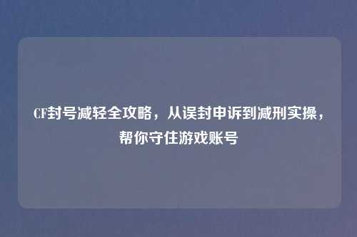 CF封号减轻全攻略，从误封申诉到减刑实操，帮你守住游戏账号