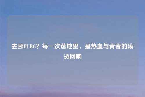 去哪PUBG？每一次落地里，是热血与青春的滚烫回响