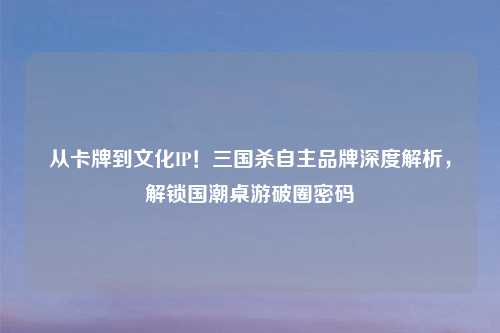 从卡牌到文化IP!三国杀自主品牌深度解析,解锁国潮桌游破圈密码