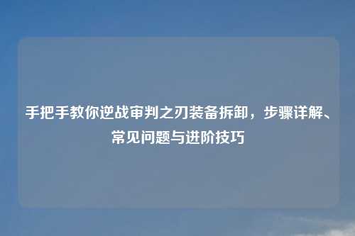 手把手教你逆战审判之刃装备拆卸，步骤详解、常见问题与进阶技巧
