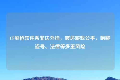 CF刷枪软件系非法外挂，破坏游戏公平，暗藏盗号、法律等多重风险