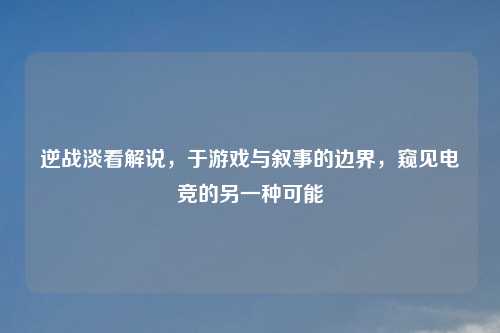 逆战淡看解说，于游戏与叙事的边界，窥见电竞的另一种可能