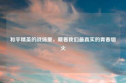 和平精英的战场里，藏着我们最真实的青春烟火