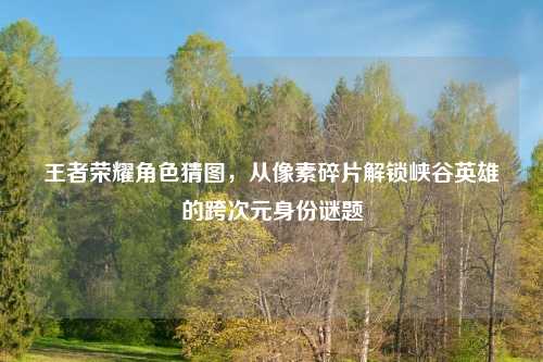 王者荣耀角色猜图，从像素碎片解锁峡谷英雄的跨次元身份谜题