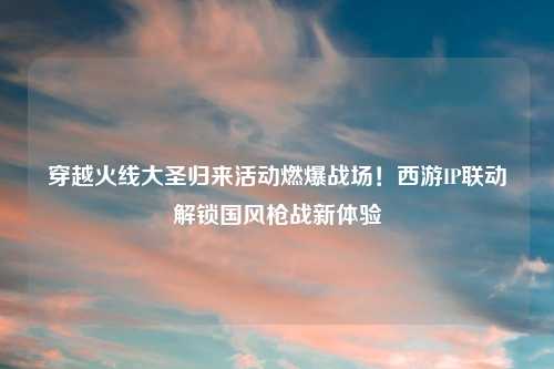 穿越火线大圣归来活动燃爆战场！西游IP联动解锁国风枪战新体验