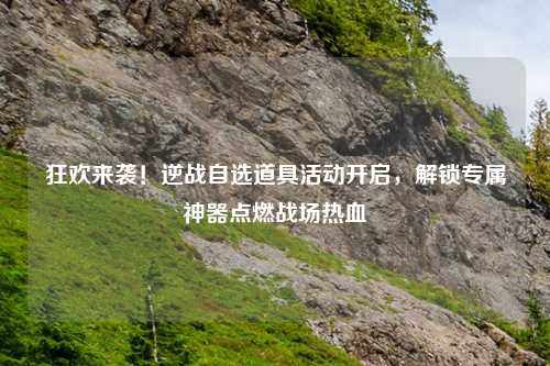 狂欢来袭!逆战自选道具活动开启,解锁专属神器点燃战场热血