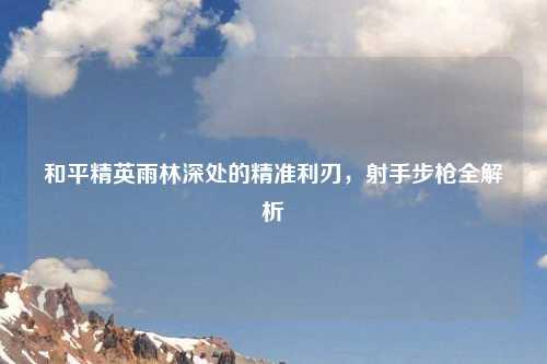 和平精英雨林深处的精准利刃,射手步枪全解析