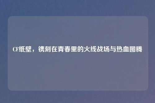 CF纸壁,镌刻在青春里的火线战场与热血图腾
