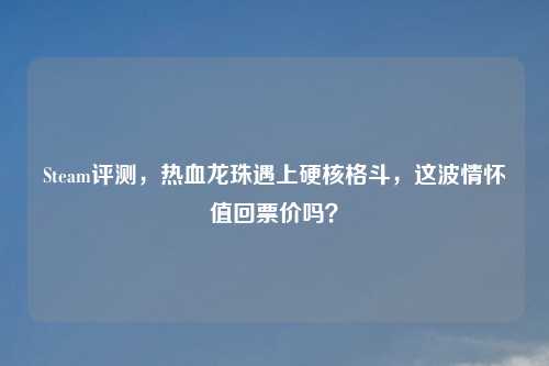 Steam评测，热血龙珠遇上硬核格斗，这波情怀值回票价吗？