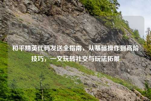 和平精英代码发送全指南，从基础操作到高阶技巧，一文玩转社交与玩法拓展