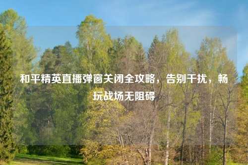 和平精英直播弹窗关闭全攻略，告别干扰，畅玩战场无阻碍