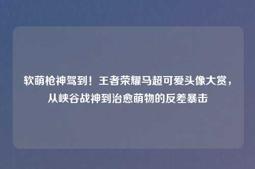 软萌枪神驾到！王者荣耀马超可爱头像大赏，从峡谷战神到治愈萌物的反差暴击