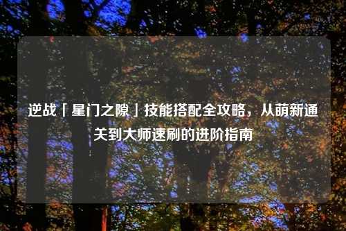 逆战「星门之隙」技能搭配全攻略，从萌新通关到大师速刷的进阶指南