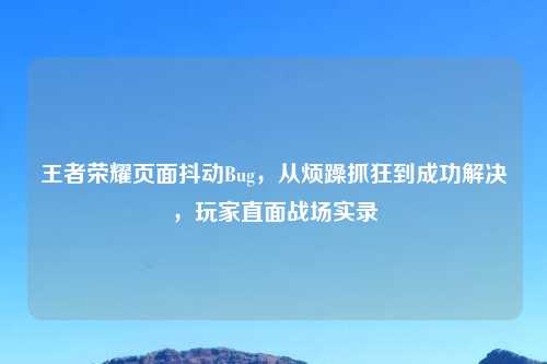 王者荣耀页面抖动Bug，从烦躁抓狂到成功解决，玩家直面战场实录