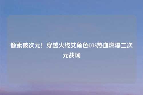 像素破次元！穿越火线女角色COS热血燃爆三次元战场