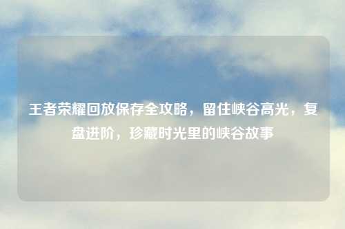 王者荣耀回放保存全攻略，留住峡谷高光，复盘进阶，珍藏时光里的峡谷故事