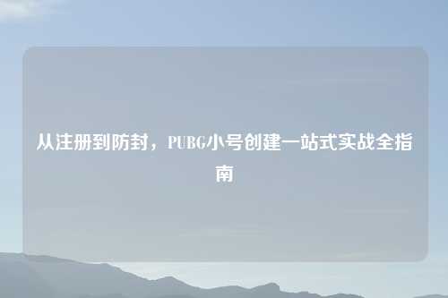从注册到防封，PUBG小号创建一站式实战全指南