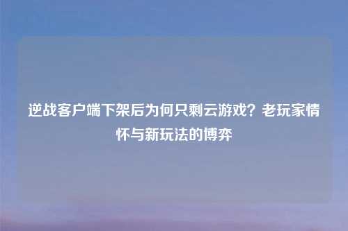 逆战客户端下架后为何只剩云游戏？老玩家情怀与新玩法的博弈