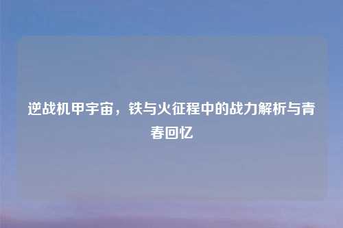 逆战机甲宇宙，铁与火征程中的战力解析与青春回忆