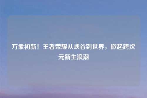 万象初新！王者荣耀从峡谷到世界，掀起跨次元新生浪潮