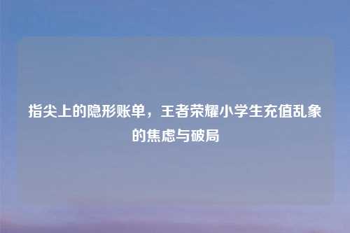 指尖上的隐形账单，王者荣耀小学生充值乱象的焦虑与破局