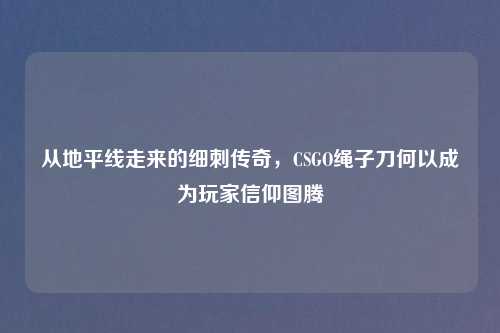 从地平线走来的细刺传奇，CSGO绳子刀何以成为玩家信仰图腾
