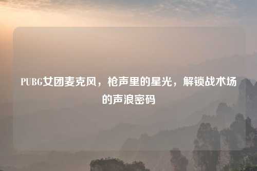 PUBG女团麦克风，枪声里的星光，解锁战术场的声浪密码