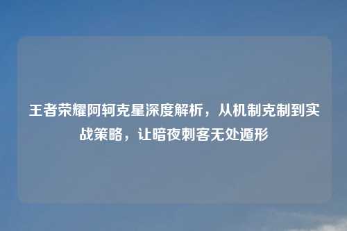 王者荣耀阿轲克星深度解析，从机制克制到实战策略，让暗夜刺客无处遁形