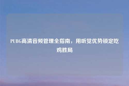 PUBG高清音频管理全指南，用听觉优势锁定吃鸡胜局