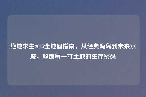 绝地求生2025全地图指南，从经典海岛到未来水城，解锁每一寸土地的生存密码