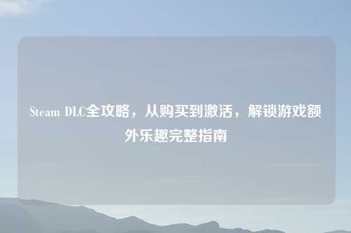 Steam DLC全攻略，从购买到激活，解锁游戏额外乐趣完整指南