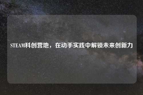 STEAM科创营地，在动手实践中解锁未来创新力