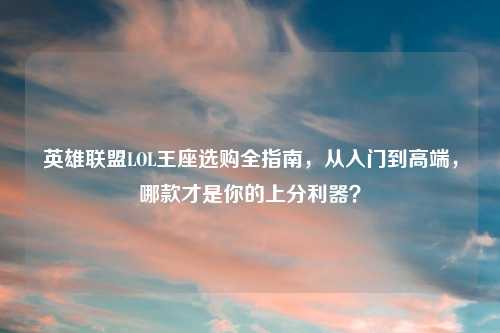 英雄联盟LOL王座选购全指南，从入门到高端，哪款才是你的上分利器？