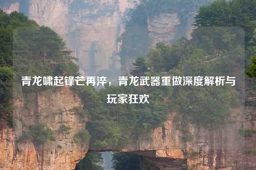 青龙啸起锋芒再淬，青龙武器重做深度解析与玩家狂欢