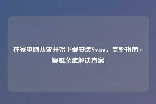 在家电脑从零开始下载安装Steam，完整指南+疑难杂症解决方案