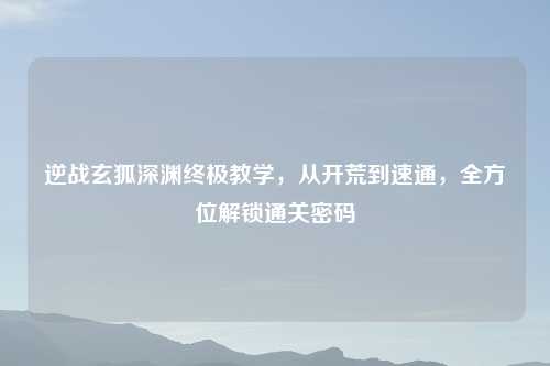 逆战玄狐深渊终极教学，从开荒到速通，全方位解锁通关密码