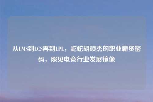 从LMS到LCS再到LPL，蛇蛇胡硕杰的职业薪资密码，照见电竞行业发展镜像
