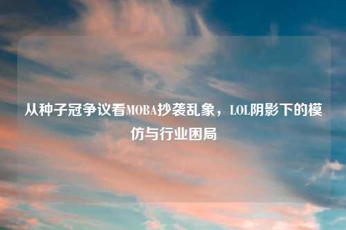 从种子冠争议看MOBA抄袭乱象，LOL阴影下的模仿与行业困局