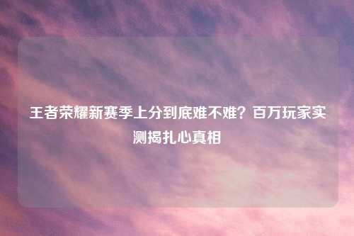 王者荣耀新赛季上分到底难不难？百万玩家实测揭扎心真相