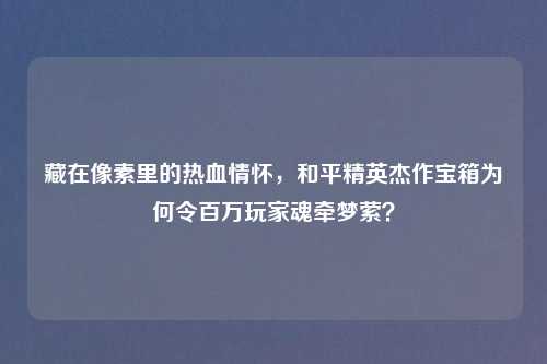 藏在像素里的热血情怀，和平精英杰作宝箱为何令百万玩家魂牵梦萦？