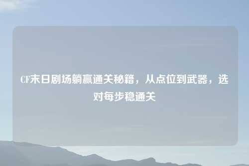 CF末日剧场躺赢通关秘籍，从点位到武器，选对每步稳通关