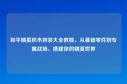 和平精英积木拼装大全教程，从基础零件到专属战场，搭建你的精英世界