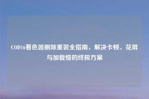COD16着色器删除重装全指南，解决卡顿、花屏与加载慢的终极方案