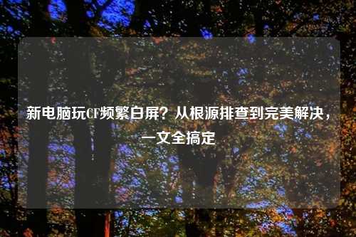 新电脑玩CF频繁白屏？从根源排查到完美解决，一文全搞定