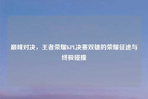 巅峰对决，王者荣耀KPL决赛双雄的荣耀征途与终极碰撞