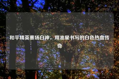 和平精英赛场白神，用准星书写的白色热血传奇