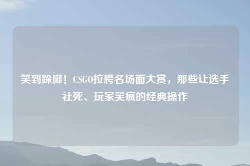 笑到跺脚！CSGO拉胯名场面大赏，那些让选手社死、玩家笑疯的经典操作
